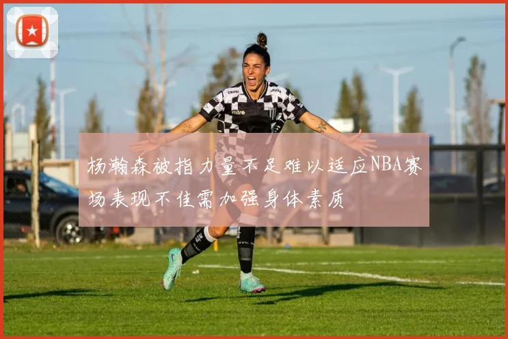 杨瀚森被指力量不足难以适应NBA赛场表现不佳需加强身体素质