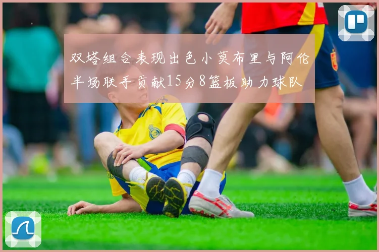 双塔组合表现出色小莫布里与阿伦半场联手贡献15分8篮板助力球队
