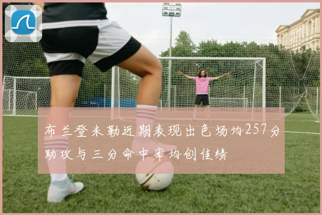 布兰登米勒近期表现出色场均257分助攻与三分命中率均创佳绩
