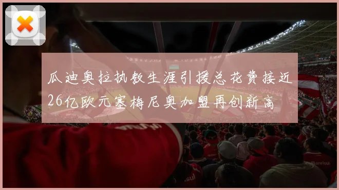 瓜迪奥拉执教生涯引援总花费接近26亿欧元塞梅尼奥加盟再创新高